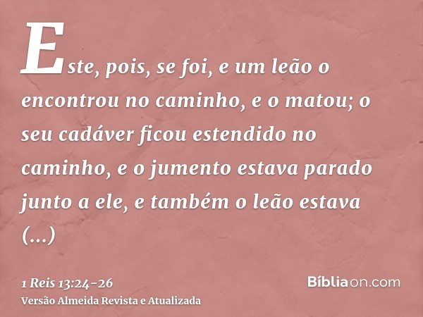 Este, pois, se foi, e um leão o encontrou no caminho, e o matou; o seu cadáver ficou estendido no caminho, e o jumento estava parado junto a ele, e também o leã