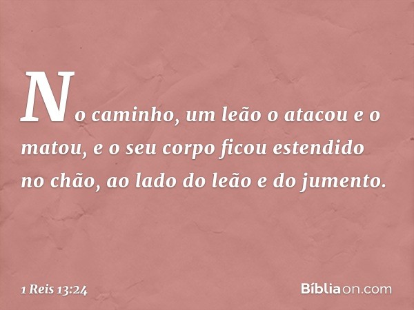 No caminho, um leão o atacou e o matou, e o seu corpo ficou estendido no chão, ao lado do leão e do jumento. -- 1 Reis 13:24