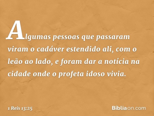 Algumas pessoas que passaram viram o cadáver estendido ali, com o leão ao lado, e foram dar a notícia na cidade onde o profeta idoso vivia. -- 1 Reis 13:25