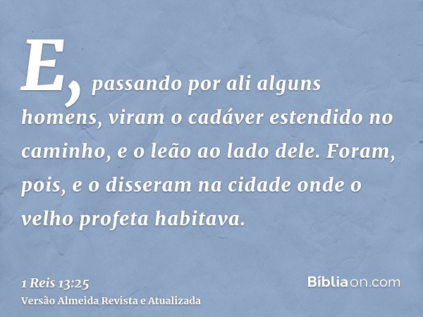 E, passando por ali alguns homens, viram o cadáver estendido no caminho, e o leão ao lado dele. Foram, pois, e o disseram na cidade onde o velho profeta habitav