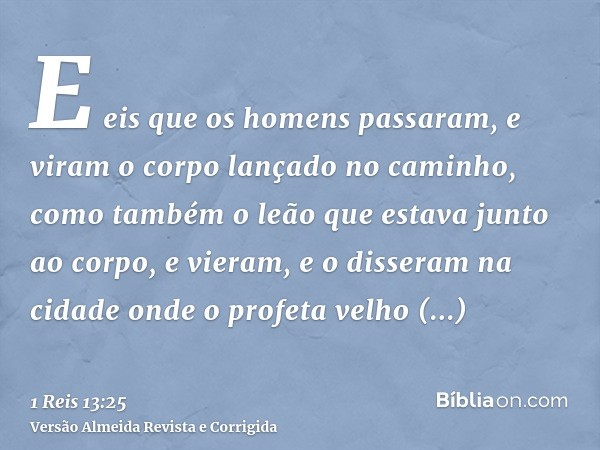 E eis que os homens passaram, e viram o corpo lançado no caminho, como também o leão que estava junto ao corpo, e vieram, e o disseram na cidade onde o profeta 