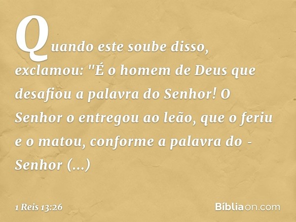 Quando este soube disso, exclamou: "É o homem de Deus que desafiou a palavra do Senhor! O Senhor o entregou ao leão, que o feriu e o matou, conforme a palavra d