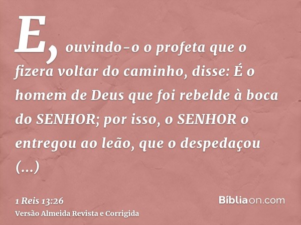 E, ouvindo-o o profeta que o fizera voltar do caminho, disse: É o homem de Deus que foi rebelde à boca do SENHOR; por isso, o SENHOR o entregou ao leão, que o d