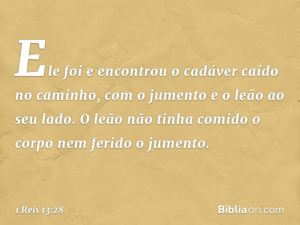 Ele foi e encontrou o cadáver caído no caminho, com o jumento e o leão ao seu lado. O leão não tinha comido o corpo nem ferido o jumento. -- 1 Reis 13:28