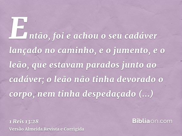 Então, foi e achou o seu cadáver lançado no caminho, e o jumento, e o leão, que estavam parados junto ao cadáver; o leão não tinha devorado o corpo, nem tinha d