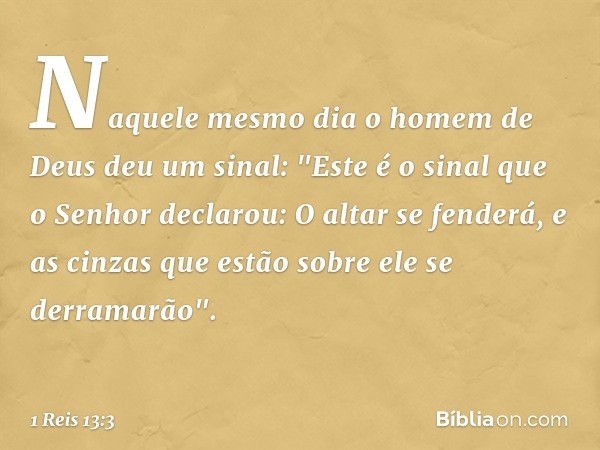 Naquele mesmo dia o homem de Deus deu um sinal: "Este é o sinal que o Senhor declarou: O altar se fenderá, e as cinzas que estão sobre ele se derramarão". -- 1 