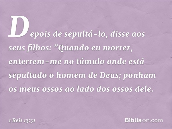 Depois de sepultá-lo, disse aos seus filhos: "Quando eu morrer, enterrem-me no túmulo onde está sepultado o homem de Deus; ponham os meus ossos ao lado dos osso