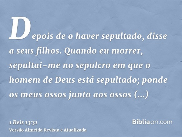 Depois de o haver sepultado, disse a seus filhos. Quando eu morrer, sepultai-me no sepulcro em que o homem de Deus está sepultado; ponde os meus ossos junto aos