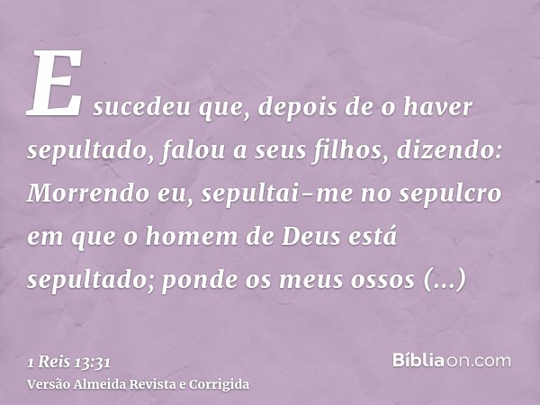 E sucedeu que, depois de o haver sepultado, falou a seus filhos, dizendo: Morrendo eu, sepultai-me no sepulcro em que o homem de Deus está sepultado; ponde os m