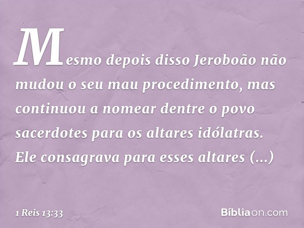 Mesmo depois disso Jeroboão não mudou o seu mau procedimento, mas continuou a nomear dentre o povo sacerdotes para os altares idólatras. Ele consagrava para ess