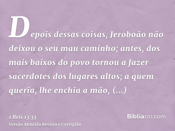 Depois dessas coisas, Jeroboão não deixou o seu mau caminho; antes, dos mais baixos do povo tornou a fazer sacerdotes dos lugares altos; a quem queria, lhe ench