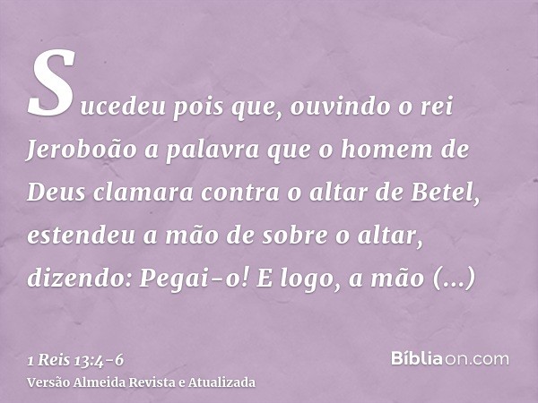 Sucedeu pois que, ouvindo o rei Jeroboão a palavra que o homem de Deus clamara contra o altar de Betel, estendeu a mão de sobre o altar, dizendo: Pegai-o! E log