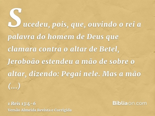 Sucedeu, pois, que, ouvindo o rei a palavra do homem de Deus que clamara contra o altar de Betel, Jeroboão estendeu a mão de sobre o altar, dizendo: Pegai nele.