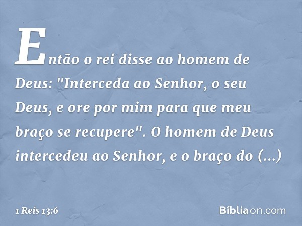 Então o rei disse ao homem de Deus: "Interceda ao Senhor, o seu Deus, e ore por mim para que meu braço se recupere". O homem de Deus intercedeu ao Senhor, e o b