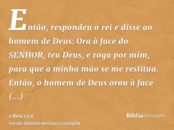 Então, respondeu o rei e disse ao homem de Deus: Ora à face do SENHOR, teu Deus, e roga por mim, para que a minha mão se me restitua. Então, o homem de Deus oro