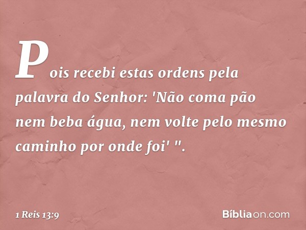 Pois recebi estas ordens pela palavra do Senhor: 'Não coma pão nem beba água, nem volte pelo mesmo caminho por onde foi' ". -- 1 Reis 13:9