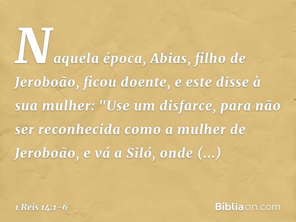 Naquela época, Abias, filho de Jeroboão, ficou doente, e este disse à sua mulher: "Use um disfarce, para não ser reconhecida como a mulher de Jeroboão, e vá a S