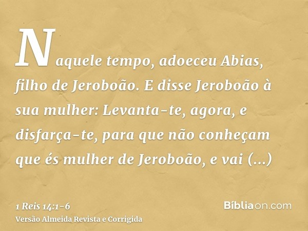 Naquele tempo, adoeceu Abias, filho de Jeroboão.E disse Jeroboão à sua mulher: Levanta-te, agora, e disfarça-te, para que não conheçam que és mulher de Jeroboão