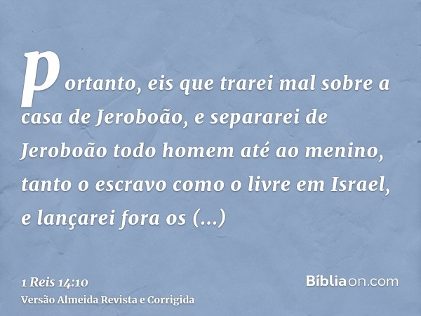 portanto, eis que trarei mal sobre a casa de Jeroboão, e separarei de Jeroboão todo homem até ao menino, tanto o escravo como o livre em Israel, e lançarei fora