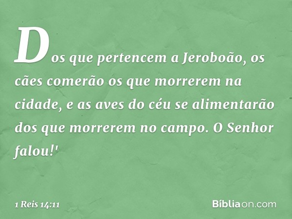 Dos que pertencem a Jeroboão, os cães comerão os que morrerem na cidade, e as aves do céu se alimentarão dos que morrerem no campo. O Senhor falou!' -- 1 Reis 1