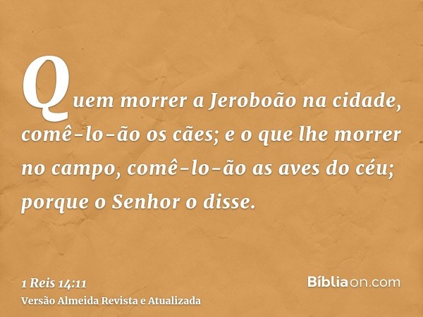 Quem morrer a Jeroboão na cidade, comê-lo-ão os cães; e o que lhe morrer no campo, comê-lo-ão as aves do céu; porque o Senhor o disse.