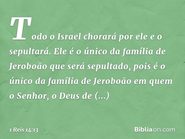 Todo o Israel chorará por ele e o sepultará. Ele é o único da família de Jeroboão que será sepultado, pois é o único da família de Jeroboão em quem o Senhor, o 