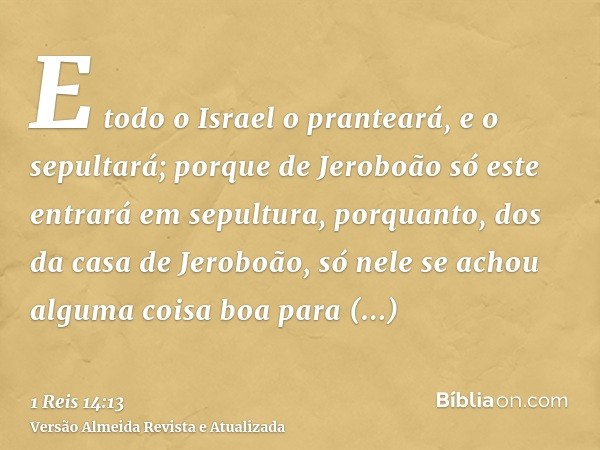 E todo o Israel o pranteará, e o sepultará; porque de Jeroboão só este entrará em sepultura, porquanto, dos da casa de Jeroboão, só nele se achou alguma coisa b