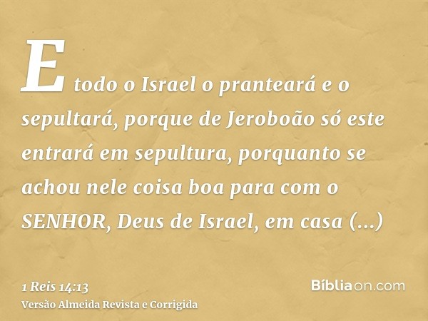 E todo o Israel o pranteará e o sepultará, porque de Jeroboão só este entrará em sepultura, porquanto se achou nele coisa boa para com o SENHOR, Deus de Israel,