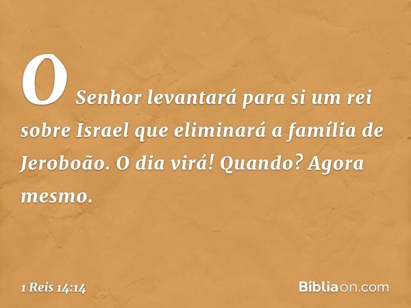 "O Senhor levantará para si um rei sobre Israel que eliminará a família de Jeroboão. O dia virá! Quando? Agora mesmo. -- 1 Reis 14:14