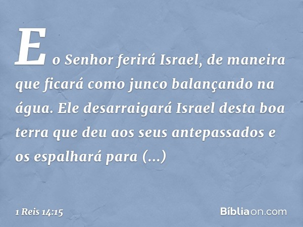 E o Senhor ferirá Israel, de maneira que ficará como junco balançando na água. Ele desarraigará Israel desta boa terra que deu aos seus antepassados e os espalh