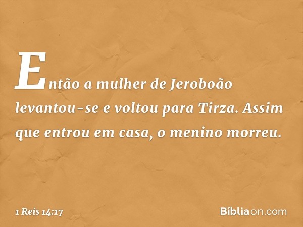 Então a mulher de Jeroboão levantou-se e voltou para Tirza. Assim que entrou em casa, o menino morreu. -- 1 Reis 14:17