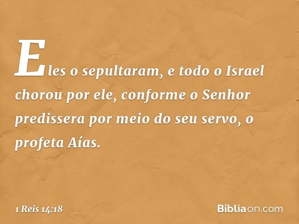 Eles o sepultaram, e todo o Israel chorou por ele, conforme o Senhor predissera por meio do seu servo, o profeta Aías. -- 1 Reis 14:18