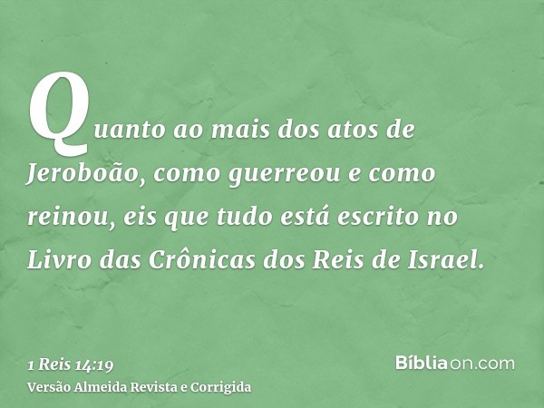 Quanto ao mais dos atos de Jeroboão, como guerreou e como reinou, eis que tudo está escrito no Livro das Crônicas dos Reis de Israel.