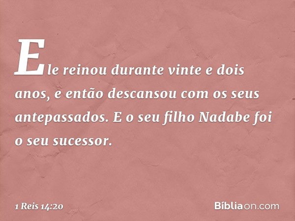 Ele rei­nou durante vinte e dois anos, e então descansou com os seus antepassados. E o seu filho Nadabe foi o seu sucessor. -- 1 Reis 14:20