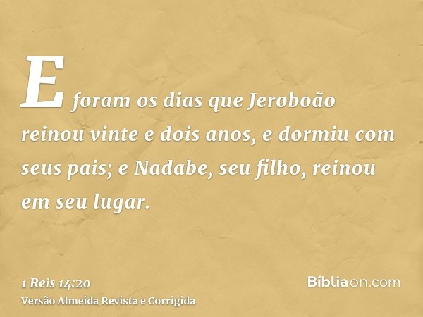 E foram os dias que Jeroboão reinou vinte e dois anos, e dormiu com seus pais; e Nadabe, seu filho, reinou em seu lugar.