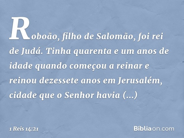 Roboão, filho de Salomão, foi rei de Judá. Tinha quarenta e um anos de idade quando começou a reinar e reinou dezessete anos em Jerusalém, cidade que o Senhor h