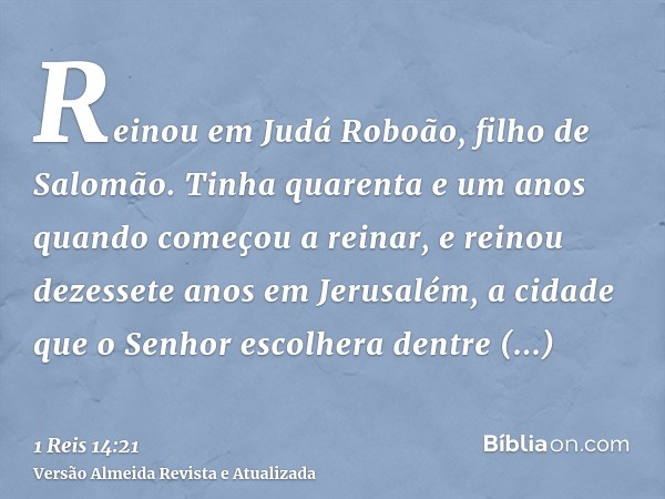 Reinou em Judá Roboão, filho de Salomão. Tinha quarenta e um anos quando começou a reinar, e reinou dezessete anos em Jerusalém, a cidade que o Senhor escolhera