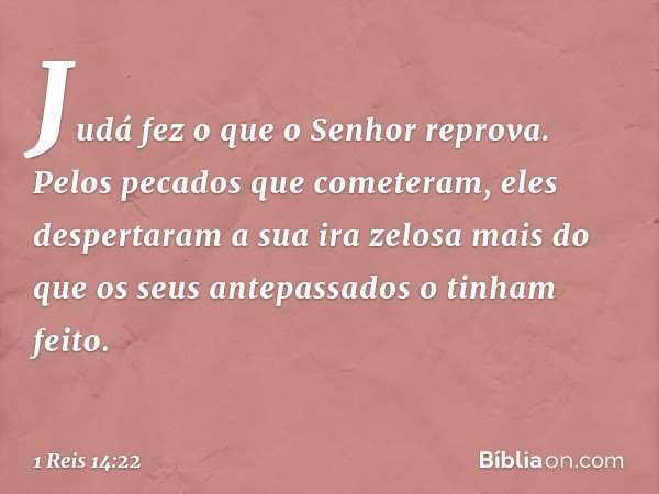 Judá fez o que o Senhor reprova. Pelos pecados que cometeram, eles despertaram a sua ira zelosa mais do que os seus antepassados o tinham feito. -- 1 Reis 14:22