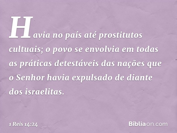 Havia no país até prostitutos cultuais; o povo se envolvia em todas as práticas detestáveis das nações que o Senhor havia expulsado de diante dos israelitas. --