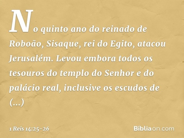 No quinto ano do reinado de Roboão, Sisaque, rei do Egito, atacou Jerusalém. Levou embora todos os tesouros do templo do Senhor e do palácio real, inclusive os 