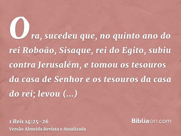 Ora, sucedeu que, no quinto ano do rei Roboão, Sisaque, rei do Egito, subiu contra Jerusalém,e tomou os tesouros da casa de Senhor e os tesouros da casa do rei;