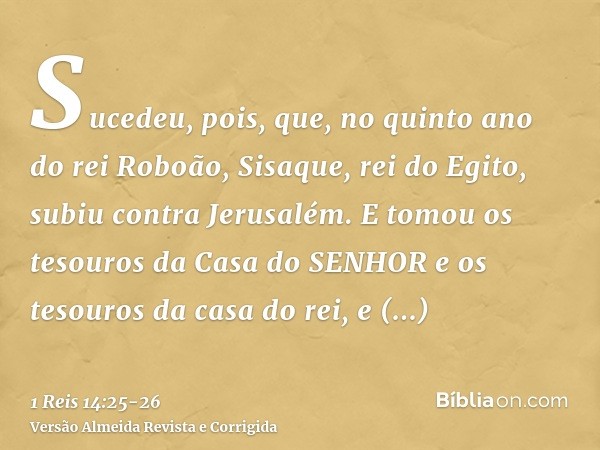 Sucedeu, pois, que, no quinto ano do rei Roboão, Sisaque, rei do Egito, subiu contra Jerusalém.E tomou os tesouros da Casa do SENHOR e os tesouros da casa do re