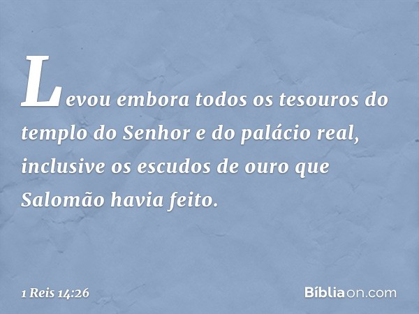 Levou embora todos os tesouros do templo do Senhor e do palácio real, inclusive os escudos de ouro que Salomão havia feito. -- 1 Reis 14:26