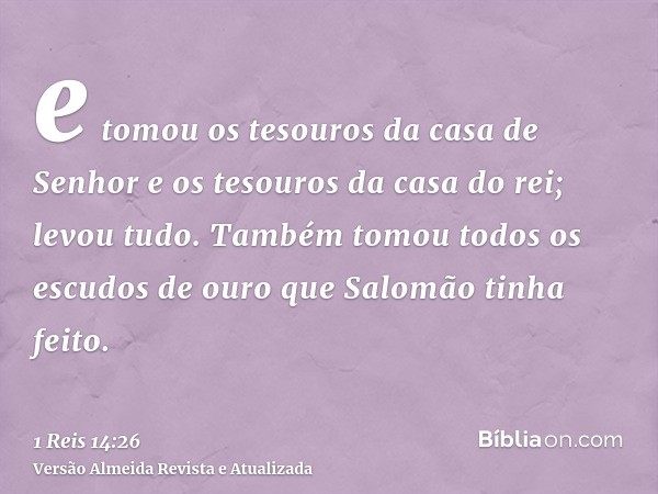 e tomou os tesouros da casa de Senhor e os tesouros da casa do rei; levou tudo. Também tomou todos os escudos de ouro que Salomão tinha feito.