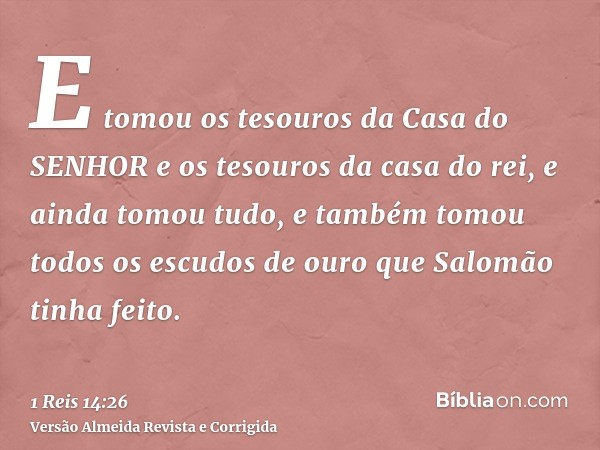 E tomou os tesouros da Casa do SENHOR e os tesouros da casa do rei, e ainda tomou tudo, e também tomou todos os escudos de ouro que Salomão tinha feito.