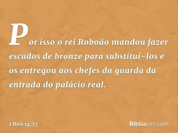 Por isso o rei Roboão mandou fazer escudos de bronze para substituí-los e os entregou aos chefes da guarda da entrada do palácio real. -- 1 Reis 14:27