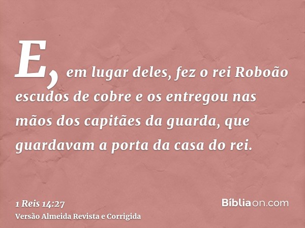 E, em lugar deles, fez o rei Roboão escudos de cobre e os entregou nas mãos dos capitães da guarda, que guardavam a porta da casa do rei.