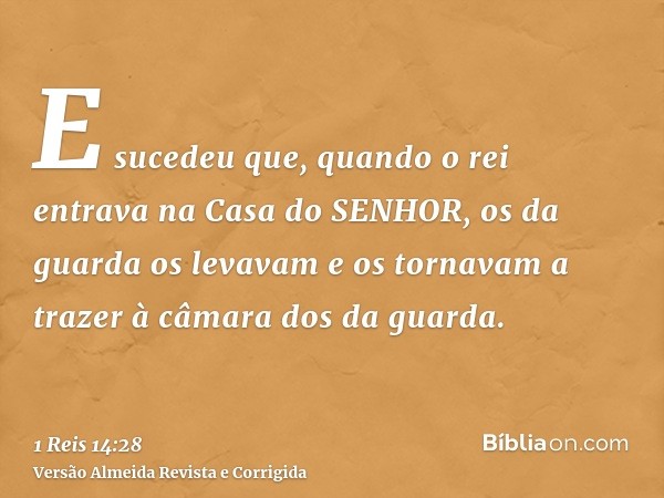 E sucedeu que, quando o rei entrava na Casa do SENHOR, os da guarda os levavam e os tornavam a trazer à câmara dos da guarda.