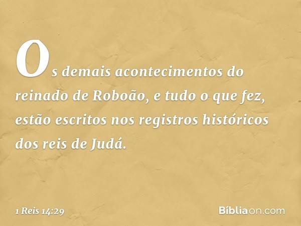 Os demais acontecimentos do reinado de Roboão, e tudo o que fez, estão escritos nos registros históricos dos reis de Judá. -- 1 Reis 14:29