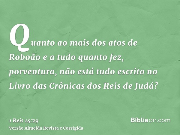 Quanto ao mais dos atos de Roboão e a tudo quanto fez, porventura, não está tudo escrito no Livro das Crônicas dos Reis de Judá?